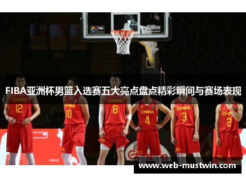 FIBA亚洲杯男篮入选赛五大亮点盘点精彩瞬间与赛场表现