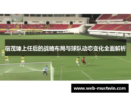 宿茂臻上任后的战略布局与球队动态变化全面解析