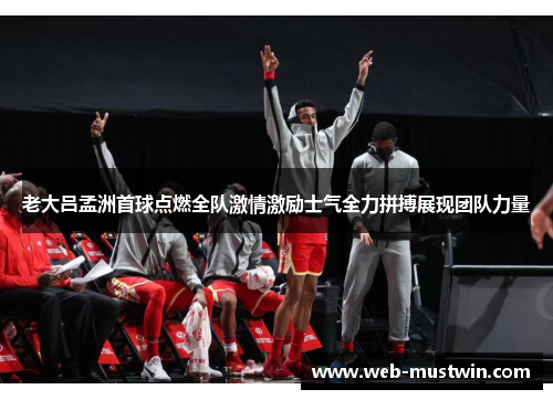 老大吕孟洲首球点燃全队激情激励士气全力拼搏展现团队力量