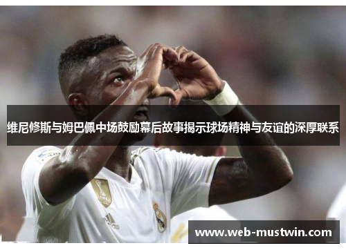 维尼修斯与姆巴佩中场鼓励幕后故事揭示球场精神与友谊的深厚联系
